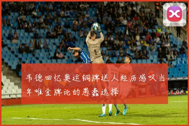 韦德回忆奥运铜牌送人经历感叹当年唯金牌论的愚蠢选择