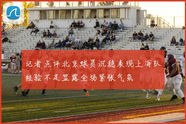 记者点评北京球员沉稳表现上海队经验不足显露全场紧张气氛