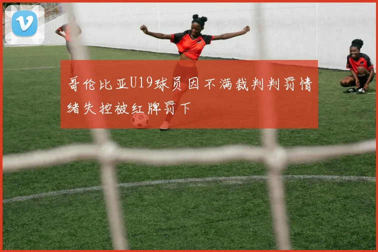 哥伦比亚U19球员因不满裁判判罚情绪失控被红牌罚下