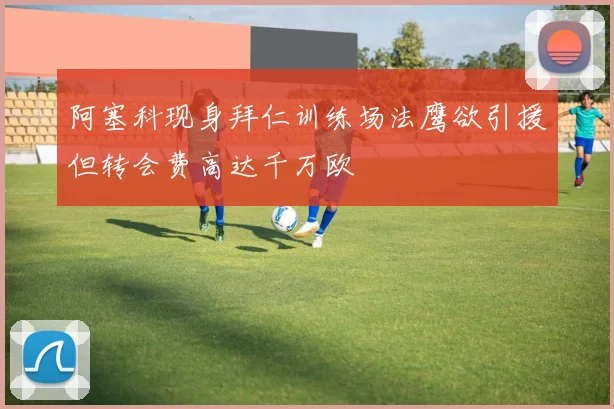 阿塞科现身拜仁训练场法鹰欲引援但转会费高达千万欧