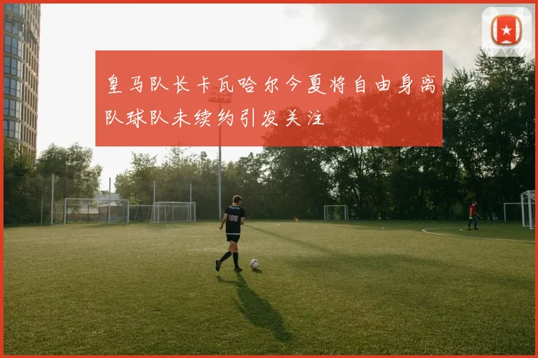 皇马队长卡瓦哈尔今夏将自由身离队球队未续约引发关注