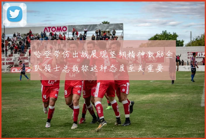 哈登带伤出战展现坚韧精神激励全队骑士总裁称这种态度至关重要
