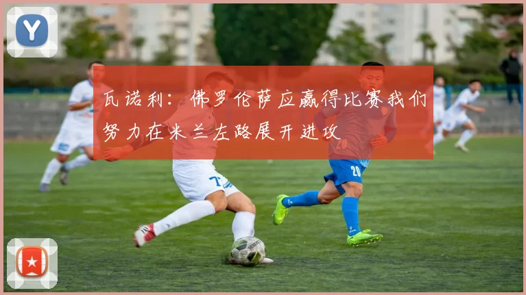 瓦诺利：佛罗伦萨应赢得比赛我们努力在米兰左路展开进攻