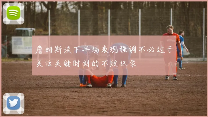 詹姆斯谈下半场表现强调不必过于关注关键时刻的不败记录