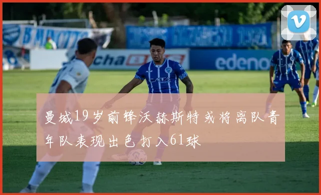 曼城19岁前锋沃赫斯特或将离队青年队表现出色打入61球