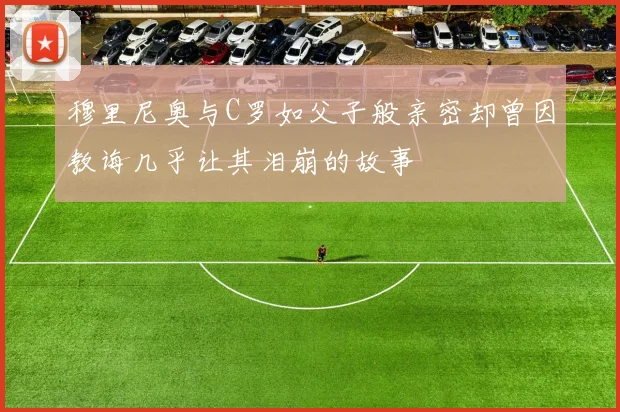 穆里尼奥与C罗如父子般亲密却曾因教诲几乎让其泪崩的故事