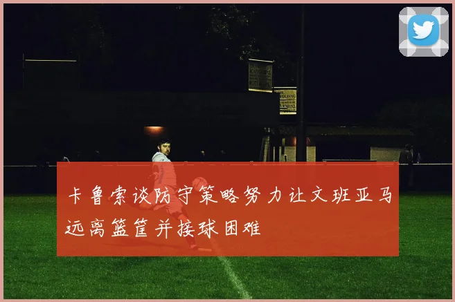 卡鲁索谈防守策略努力让文班亚马远离篮筐并接球困难