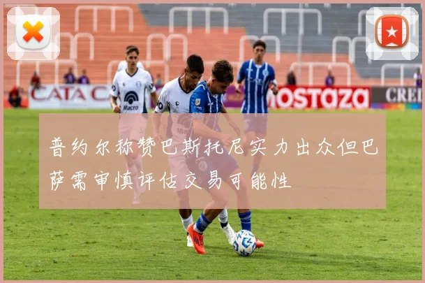 普约尔称赞巴斯托尼实力出众但巴萨需审慎评估交易可能性
