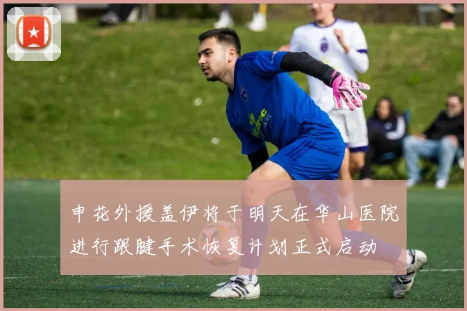 申花外援盖伊将于明天在华山医院进行跟腱手术恢复计划正式启动